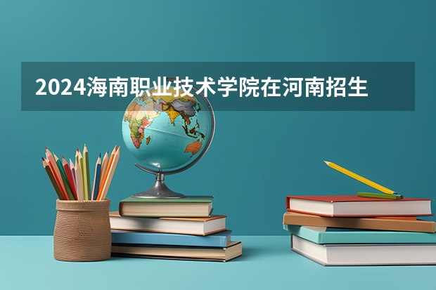 2024海南职业技术学院在河南招生计划表
