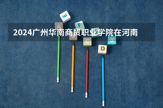 2024广州华南商贸职业学院在河南招生计划表