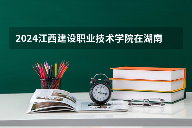 2024江西建设职业技术学院在湖南招生计划表