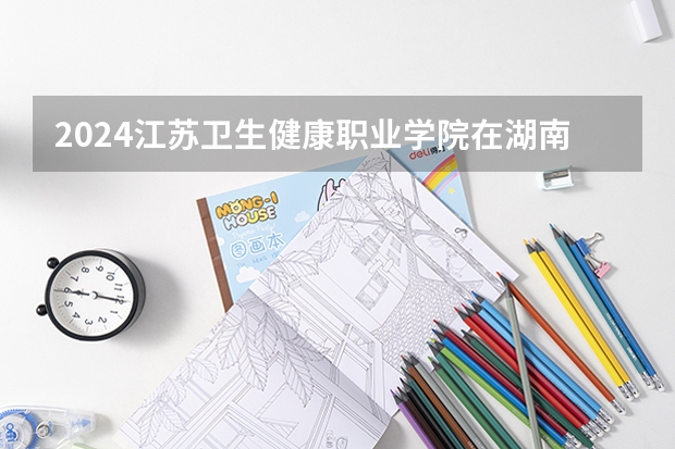 2024江苏卫生健康职业学院在湖南招生计划表