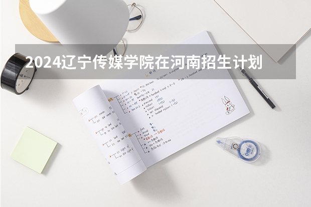 2024辽宁传媒学院在河南招生计划表