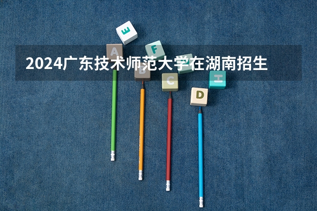 2024广东技术师范大学在湖南招生计划表
