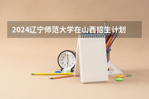 2024辽宁师范大学在山西招生计划表