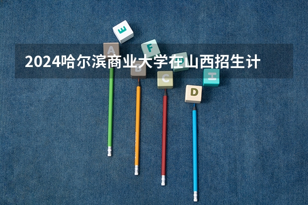 2024哈尔滨商业大学在山西招生计划表
