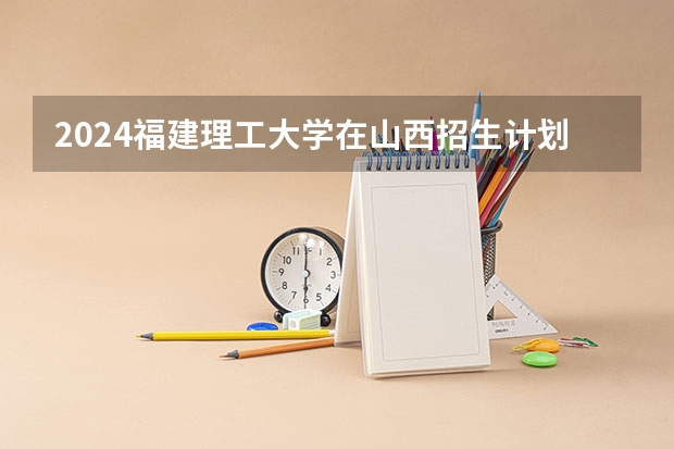 2024福建理工大学在山西招生计划表