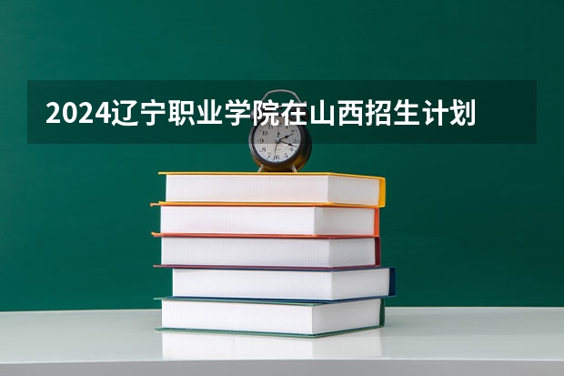 2024辽宁职业学院在山西招生计划表