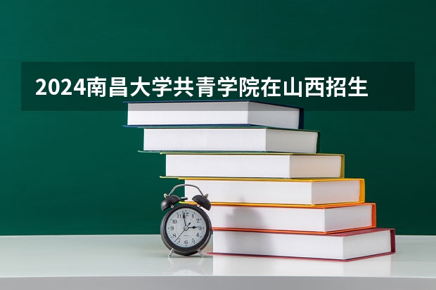 2024南昌大学共青学院在山西招生计划表
