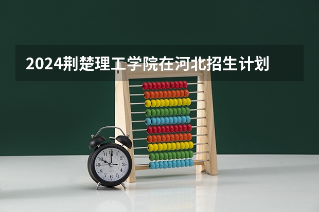 2024荆楚理工学院在河北招生计划表