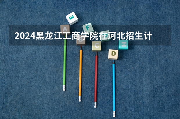 2024黑龙江工商学院在河北招生计划表