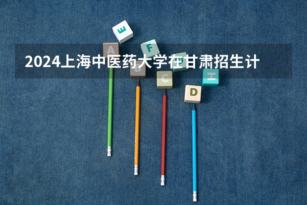 2024上海中医药大学在甘肃招生计划表