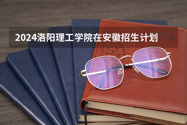 2024洛阳理工学院在安徽招生计划表