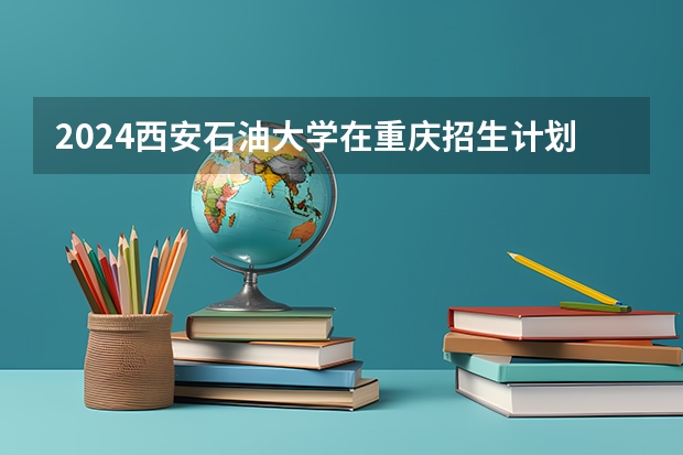 2024西安石油大学在重庆招生计划表