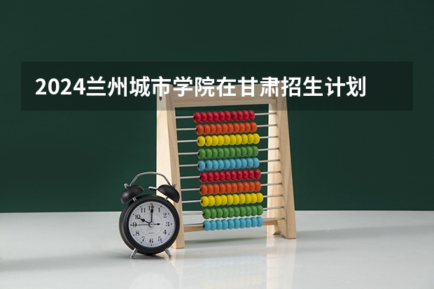 2024兰州城市学院在甘肃招生计划表