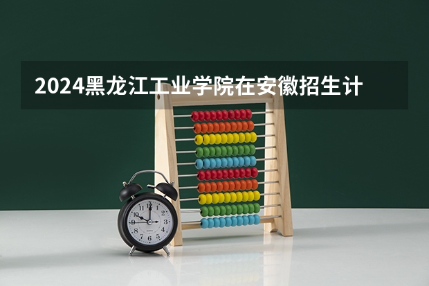 2024黑龙江工业学院在安徽招生计划表
