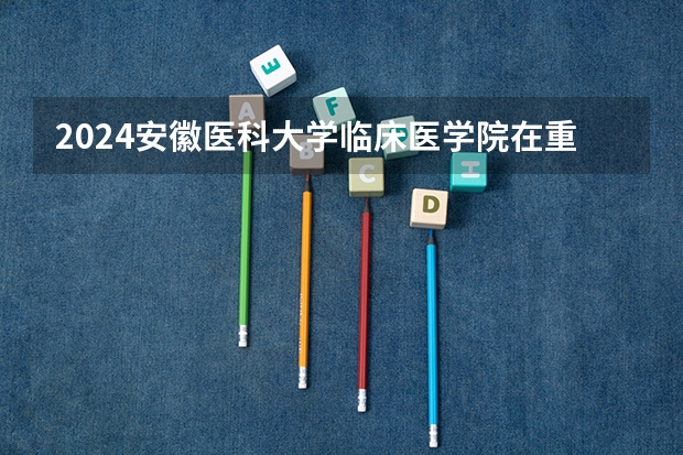 2024安徽医科大学临床医学院在重庆招生计划表