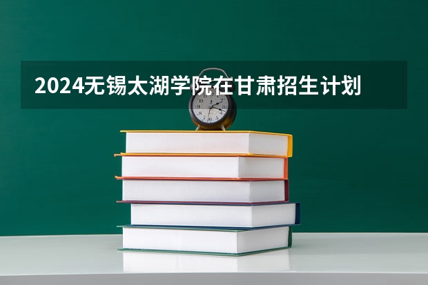 2024无锡太湖学院在甘肃招生计划表
