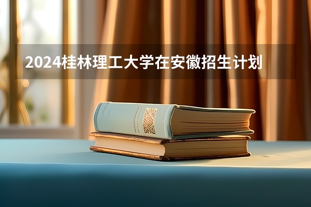2024桂林理工大学在安徽招生计划表