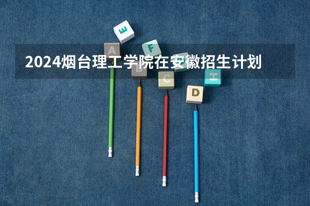 2024烟台理工学院在安徽招生计划表