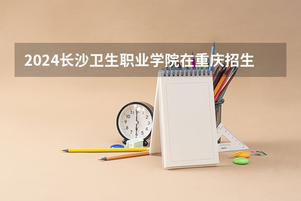 2024长沙卫生职业学院在重庆招生计划表