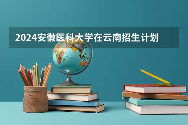 2024安徽医科大学在云南招生计划表