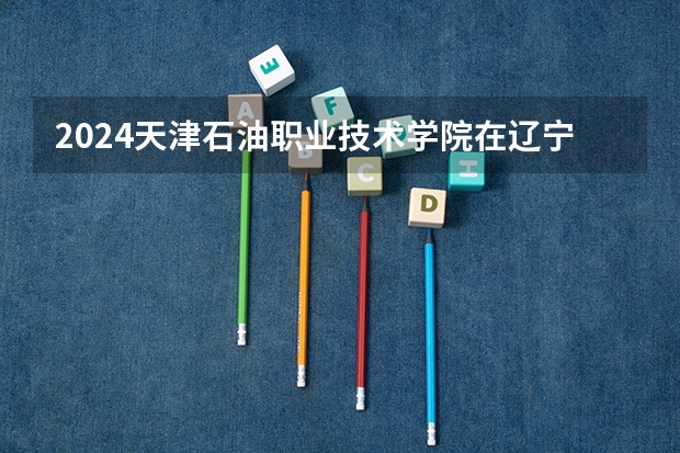 2024天津石油职业技术学院在辽宁招生计划表