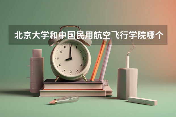 北京大学和中国民用航空飞行学院哪个好 历年录取分数线对比
