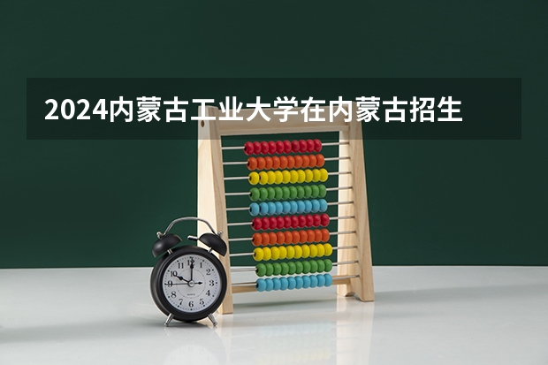 2024内蒙古工业大学在内蒙古招生计划表