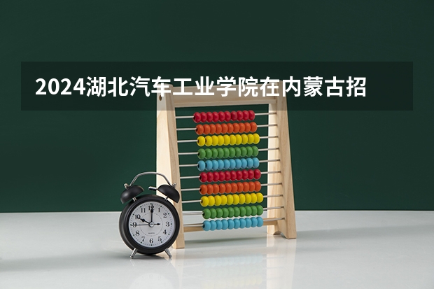 2024湖北汽车工业学院在内蒙古招生计划表