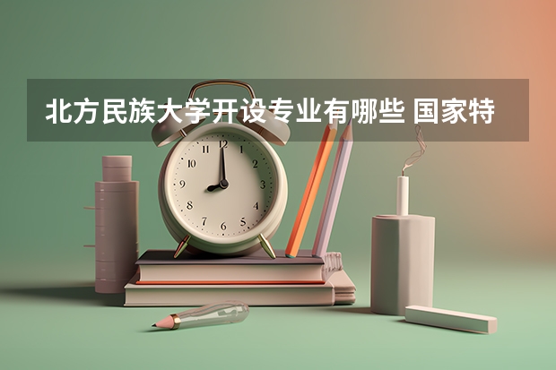 北方民族大学开设专业有哪些 国家特色专业有哪些