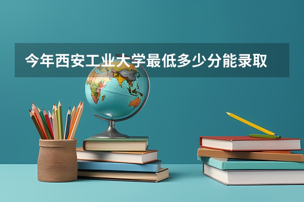 今年西安工业大学最低多少分能录取 陕西历年录取分数线