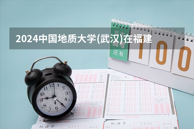 2024中国地质大学(武汉)在福建招生计划表
