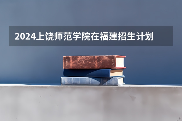 2024上饶师范学院在福建招生计划表