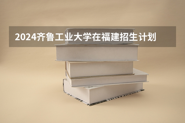 2024齐鲁工业大学在福建招生计划表