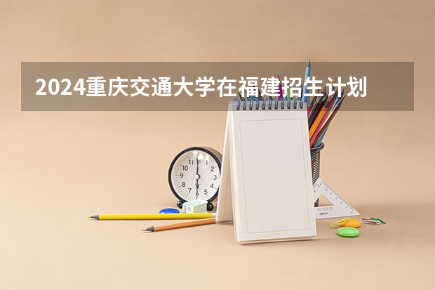 2024重庆交通大学在福建招生计划表