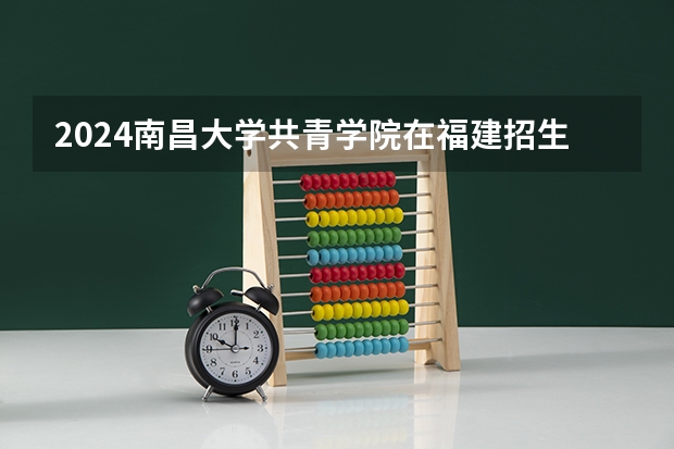 2024南昌大学共青学院在福建招生计划表