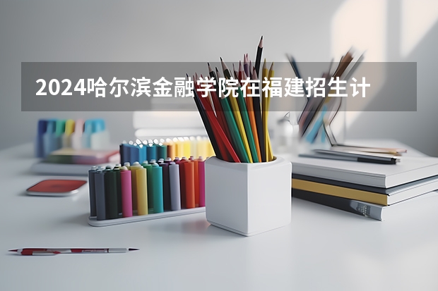 2024哈尔滨金融学院在福建招生计划表