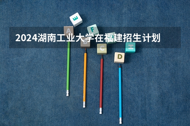 2024湖南工业大学在福建招生计划表
