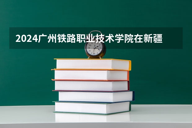2024广州铁路职业技术学院在新疆招生计划表