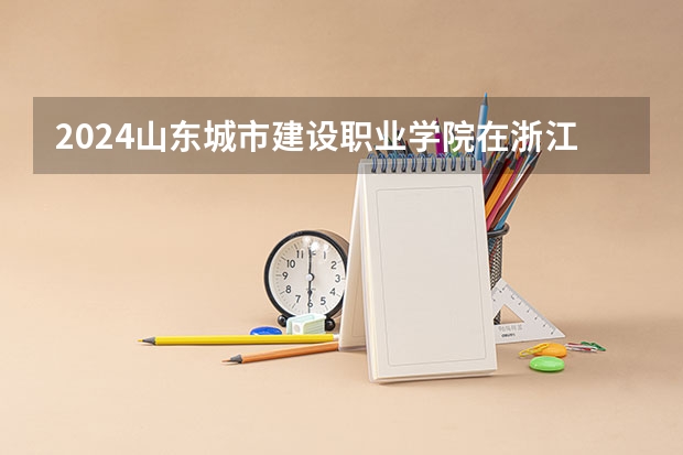 2024山东城市建设职业学院在浙江招生计划表