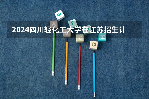 2024四川轻化工大学在江苏招生计划表