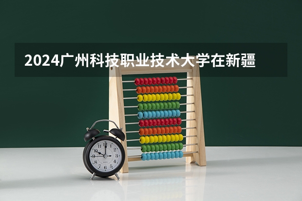 2024广州科技职业技术大学在新疆招生计划表