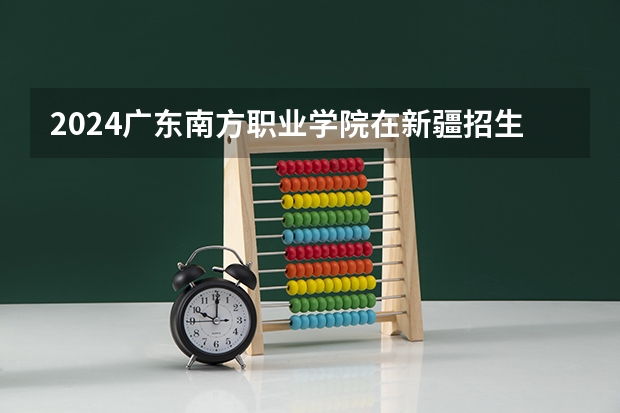 2024广东南方职业学院在新疆招生计划表
