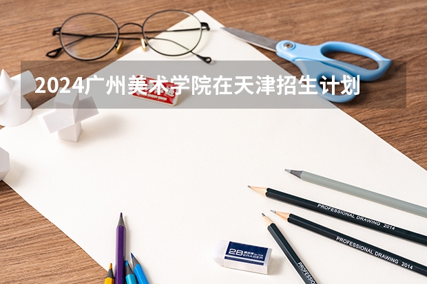 2024广州美术学院在天津招生计划表