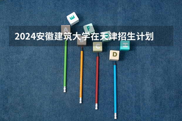 2024安徽建筑大学在天津招生计划表