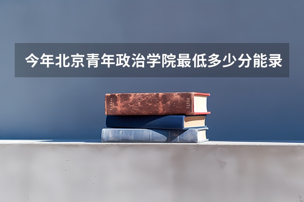 今年北京青年政治学院最低多少分能录取 北京历年录取分数线