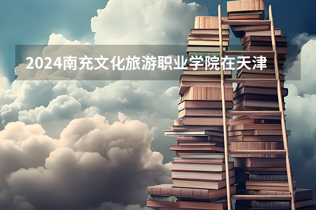 2024南充文化旅游职业学院在天津招生计划表