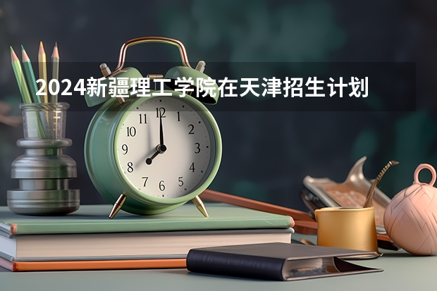 2024新疆理工学院在天津招生计划表