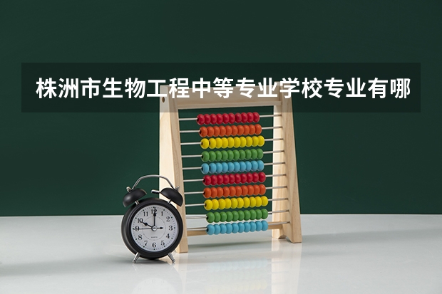 株洲市生物工程中等专业学校专业有哪些？专业介绍