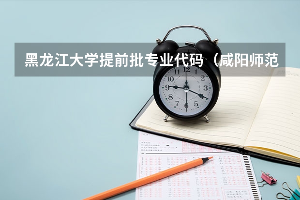 黑龙江大学提前批专业代码（咸阳师范学院提前批专业代码）