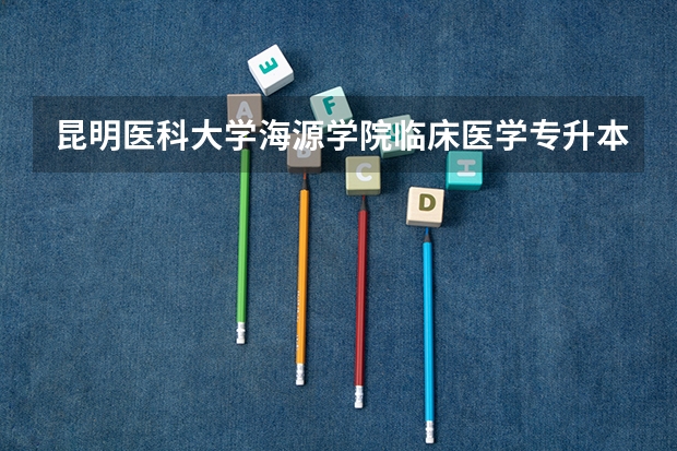 昆明医科大学海源学院临床医学专升本2025年还会招收吗?